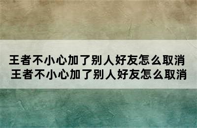 王者不小心加了别人好友怎么取消 王者不小心加了别人好友怎么取消